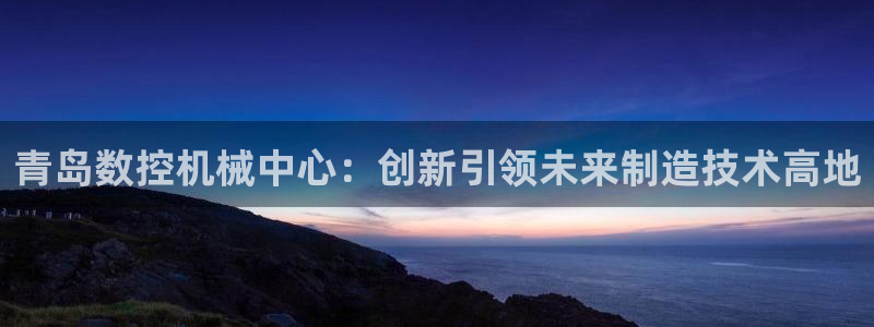 桂林天辰娱乐：青岛数控机械中心：创新引领未来制造技术高地