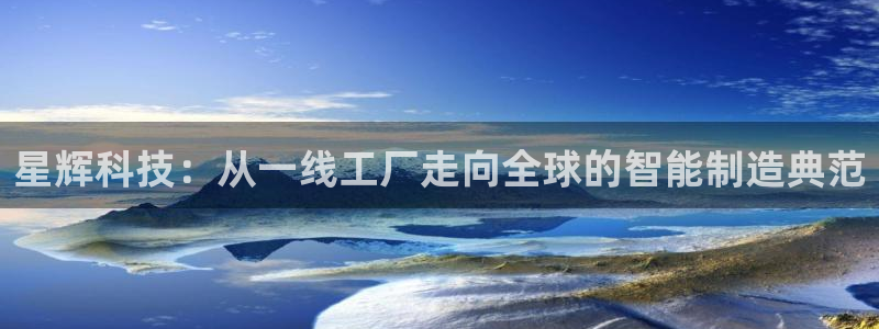 天辰臣娱乐：星辉科技：从一线工厂走向全球的智能制造典范