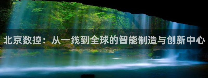 天辰娱乐开户：北京数控：从一线到全球的智能制造与创新中心