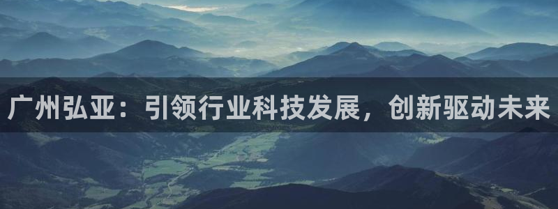 天辰娱乐10086：广州弘亚：引领行业科技发展，创新驱动未来